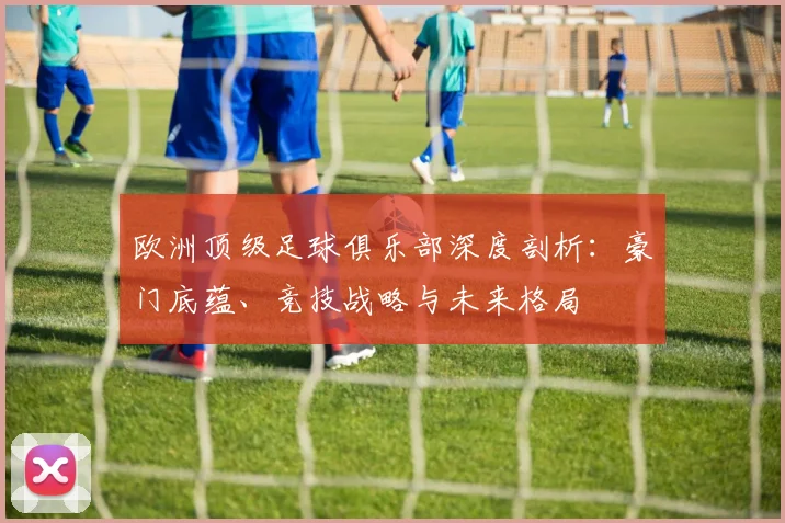 欧洲顶级足球俱乐部深度剖析:豪门底蕴、竞技战略与未来格局