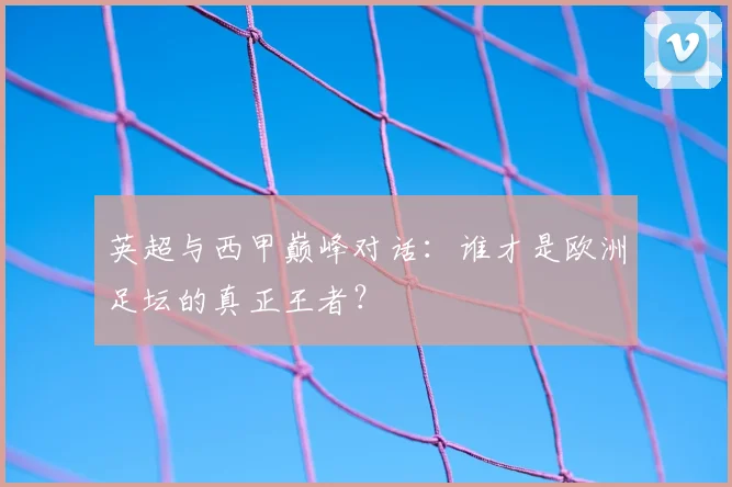 英超与西甲巅峰对话:谁才是欧洲足坛的真正王者?