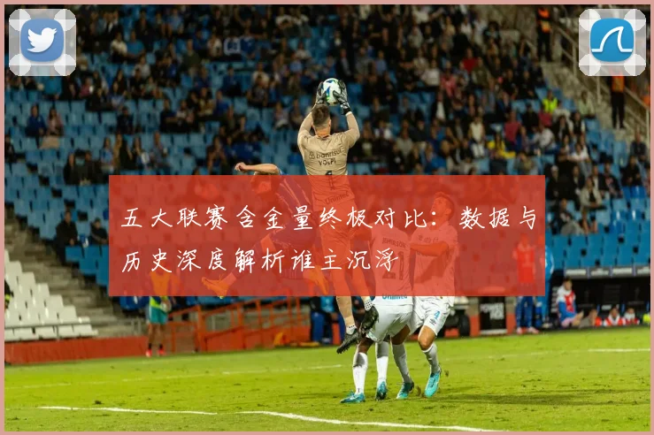 五大联赛含金量终极对比:数据与历史深度解析谁主沉浮