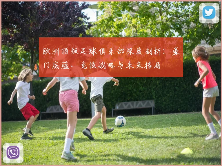 欧洲顶级足球俱乐部深度剖析：豪门底蕴、竞技战略与未来格局