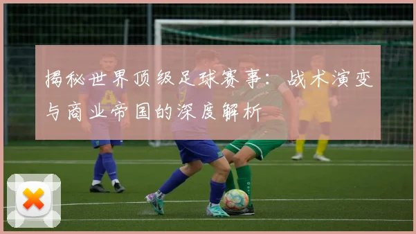 揭秘世界顶级足球赛事：战术演变与商业帝国的深度解析