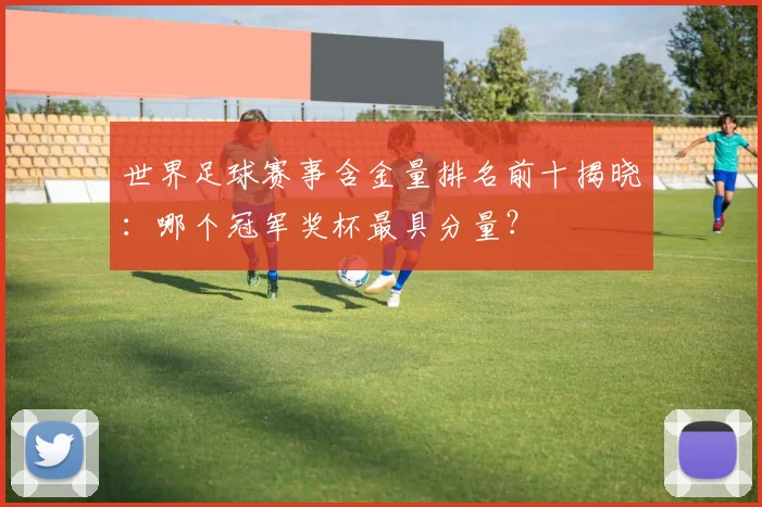 世界足球赛事含金量排名前十揭晓:哪个冠军奖杯最具分量?