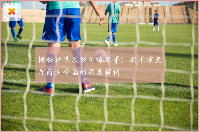 揭秘世界顶级足球赛事:战术演变与商业帝国的深度解析