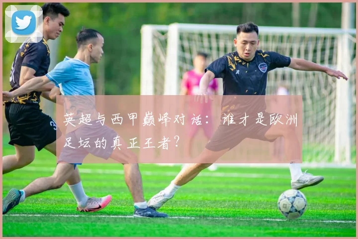 英超与西甲巅峰对话：谁才是欧洲足坛的真正王者？