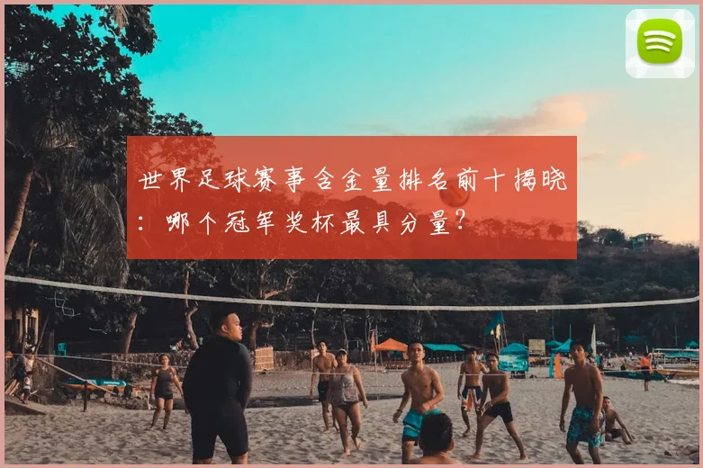 世界足球赛事含金量排名前十揭晓：哪个冠军奖杯最具分量？